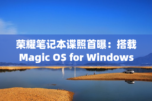 荣耀笔记本谍照首曝：搭载Magic OS for Windows 性能更强、功耗更低（荣耀Magic笔记本）