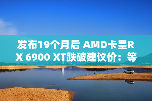 发布19个月后 AMD卡皇RX 6900 XT跌破建议价：等等党赢了