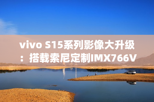 vivo S15系列影像大升级：搭载索尼定制IMX766V&#x2B;蜂鸟防抖（s5摄像头vivo）