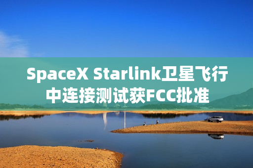 SpaceX Starlink卫星飞行中连接测试获FCC批准
