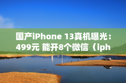 国产iPhone 13真机曝光：499元 能开8个微信（iphone 13双开微信）