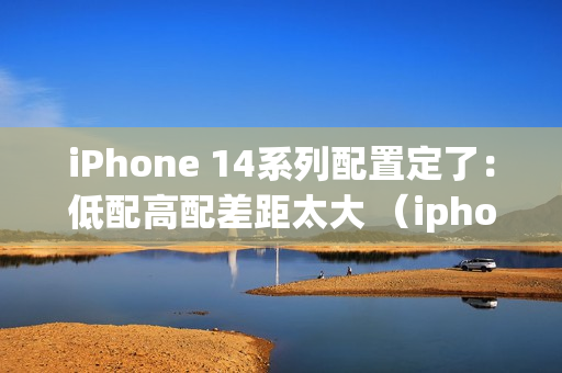 iPhone 14系列配置定了：低配高配差距太大 （iphone 12 4款配置对比）