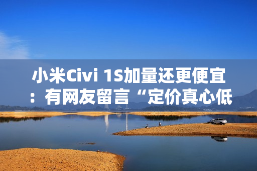 小米Civi 1S加量还更便宜：有网友留言“定价真心低了”（小米civi价格太高）
