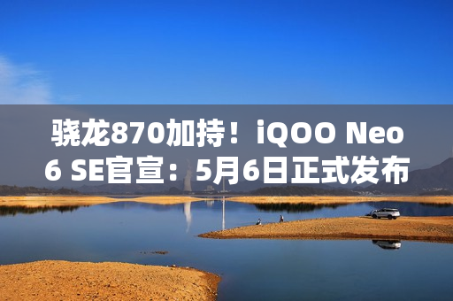 骁龙870加持！iQOO Neo6 SE官宣：5月6日正式发布（iQOO Neo5 高通骁龙870手机）