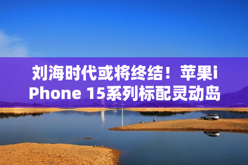 刘海时代或将终结！苹果iPhone 15系列标配灵动岛（灵动ic）