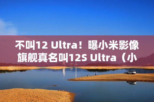 不叫12 Ultra！曝小米影像旗舰真名叫12S Ultra（小米 影像风格）