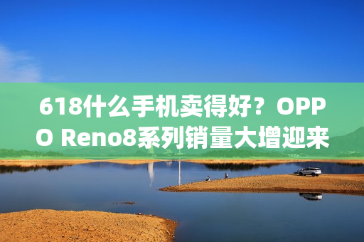 618什么手机卖得好？OPPO Reno8系列销量大增迎来开门红（oppo热卖手机）