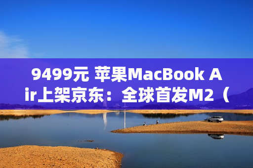 9499元 苹果MacBook Air上架京东：全球首发M2（新款macbook air m2）