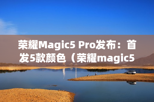 荣耀Magic5 Pro发布：首发5款颜色（荣耀magic5g）