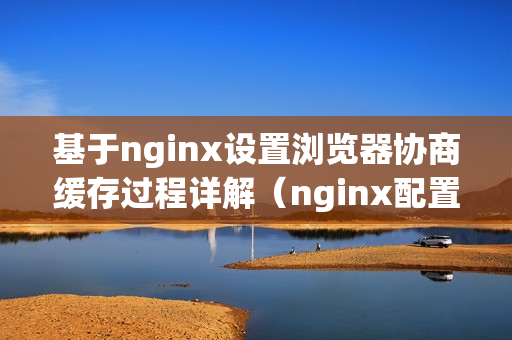 基于nginx设置浏览器协商缓存过程详解（nginx配置浏览器缓存）