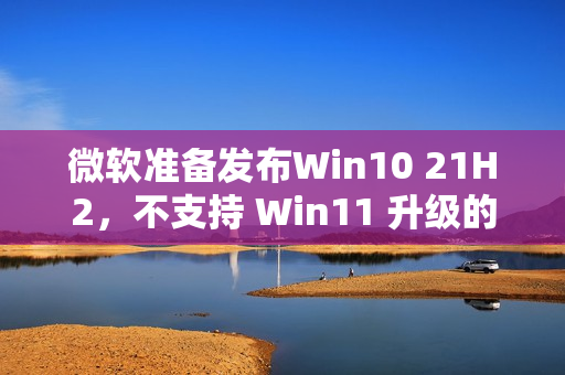 微软准备发布Win10 21H2，不支持 Win11 升级的朋友可获更新（win10升级不了21h1）