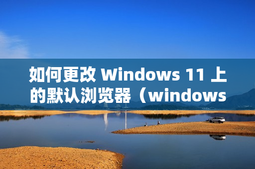 如何更改 Windows 11 上的默认浏览器（windows11怎么更改默认浏览器）