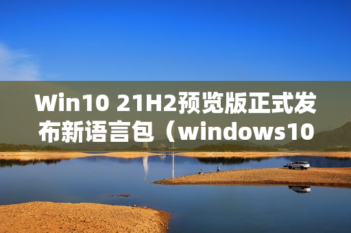 Win10 21H2预览版正式发布新语言包（windows10版本21h2）