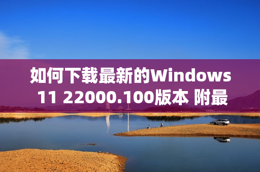 如何下载最新的Windows 11 22000.100版本 附最新win11系统下载地址（windows11 22000.51下载）