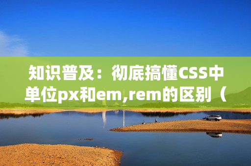 知识普及：彻底搞懂CSS中单位px和em,rem的区别（css px em rem）