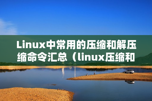 Linux中常用的压缩和解压缩命令汇总（linux压缩和解压缩命令大全）